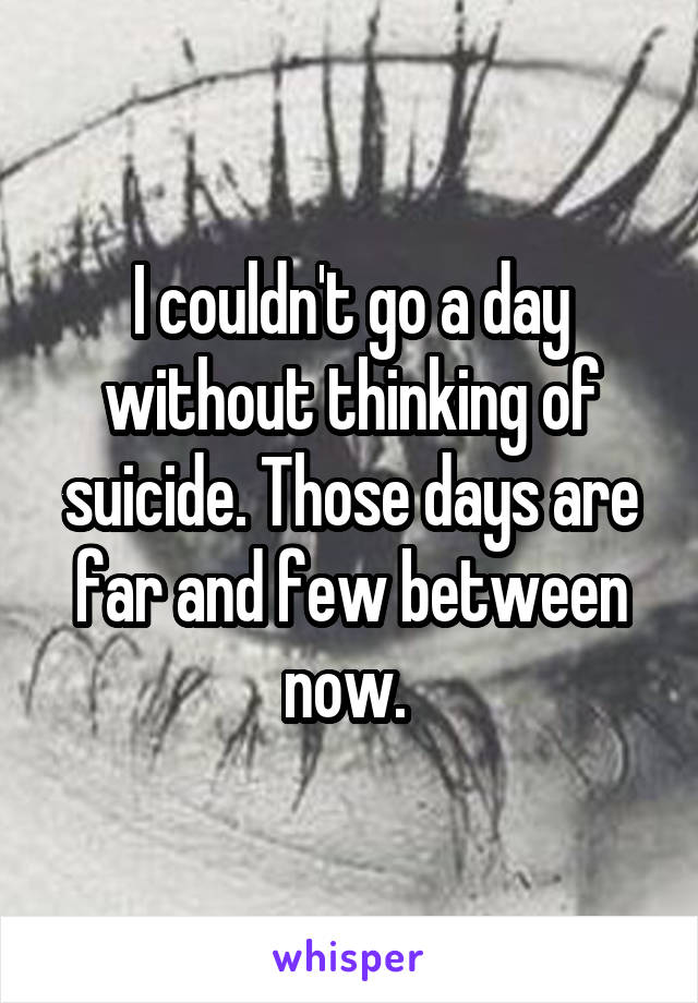 I couldn't go a day without thinking of suicide. Those days are far and few between now. 