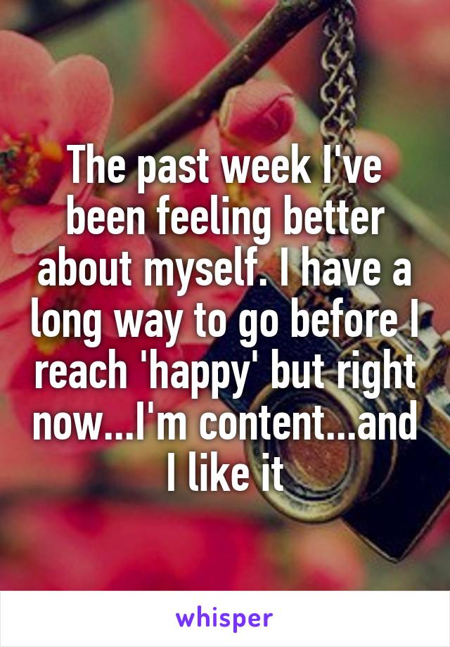 The past week I've been feeling better about myself. I have a long way to go before I reach 'happy' but right now...I'm content...and I like it