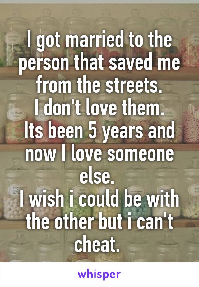 I got married to the person that saved me from the streets.
I don't love them.
Its been 5 years and now I love someone else. 
I wish i could be with the other but i can't cheat. 