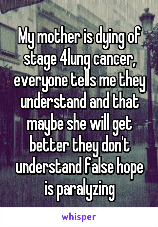 My mother is dying of stage 4lung cancer, everyone tells me they understand and that maybe she will get better they don't understand false hope is paralyzing