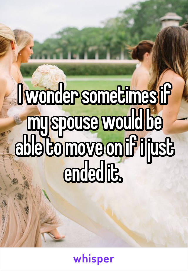 I wonder sometimes if my spouse would be able to move on if i just ended it. 