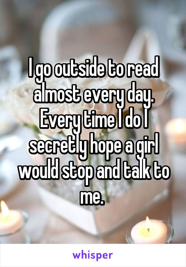 I go outside to read almost every day. Every time I do I secretly hope a girl would stop and talk to me. 