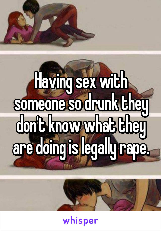 Having sex with someone so drunk they don't know what they are doing is legally rape.