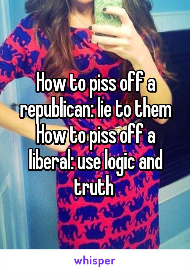 How to piss off a republican: lie to them
How to piss off a liberal: use logic and truth 