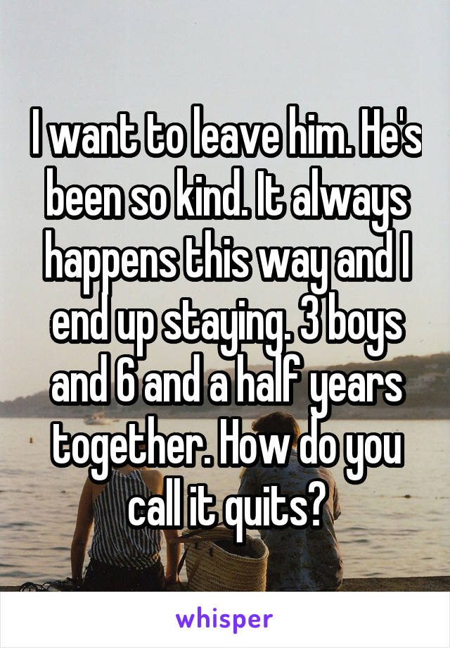 I want to leave him. He's been so kind. It always happens this way and I end up staying. 3 boys and 6 and a half years together. How do you call it quits?