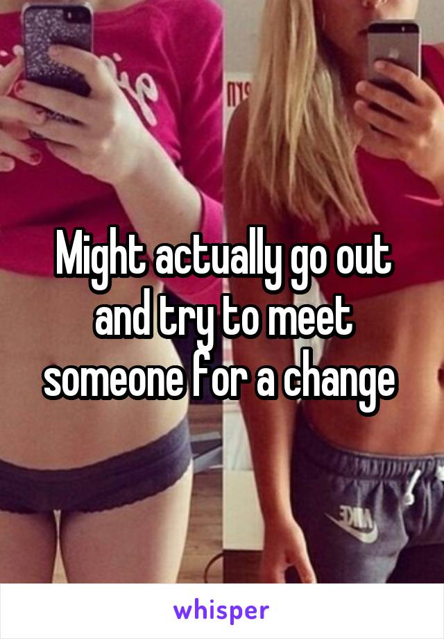 Might actually go out and try to meet someone for a change 