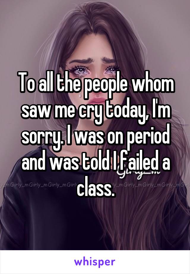 To all the people whom saw me cry today, I'm sorry. I was on period and was told I failed a class.