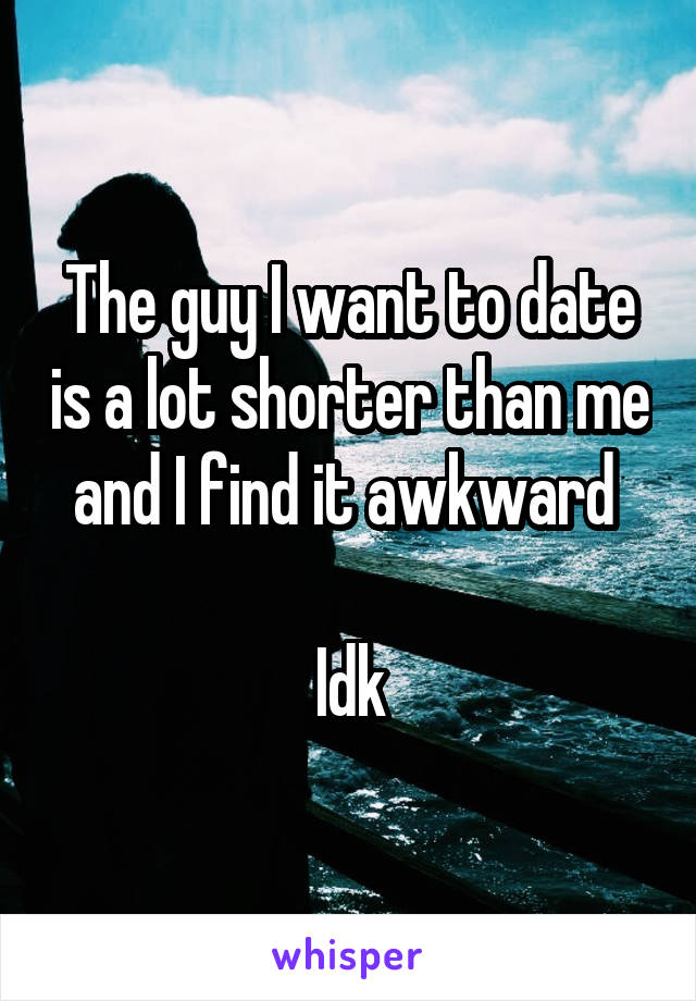 The guy I want to date is a lot shorter than me and I find it awkward 

Idk