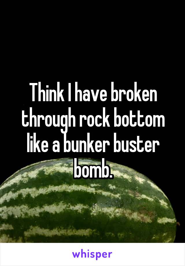 Think I have broken through rock bottom like a bunker buster bomb.