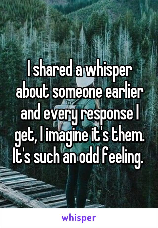 I shared a whisper about someone earlier and every response I get, I imagine it's them. It's such an odd feeling. 