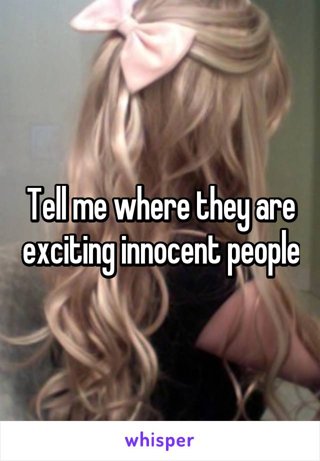 Tell me where they are exciting innocent people