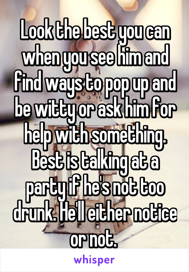 Look the best you can when you see him and find ways to pop up and be witty or ask him for help with something. Best is talking at a party if he's not too drunk. He'll either notice or not. 