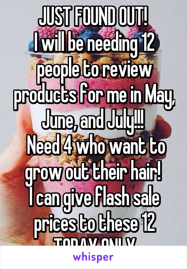 JUST FOUND OUT! 
I will be needing 12 people to review products for me in May, June, and July!!! 
 Need 4 who want to grow out their hair! 
I can give flash sale prices to these 12 TODAY ONLY