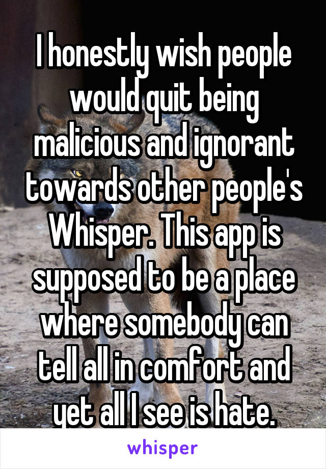 I honestly wish people would quit being malicious and ignorant towards other people's Whisper. This app is supposed to be a place where somebody can tell all in comfort and yet all I see is hate.