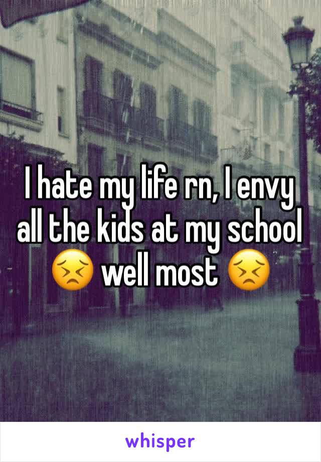 I hate my life rn, I envy all the kids at my school 😣 well most 😣