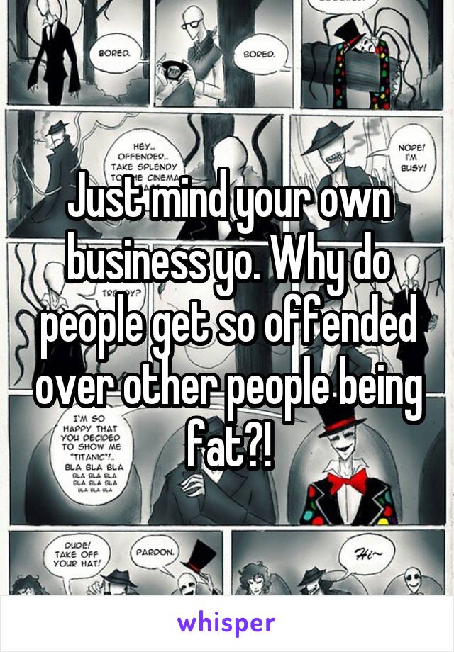 Just mind your own business yo. Why do people get so offended over other people being fat?!