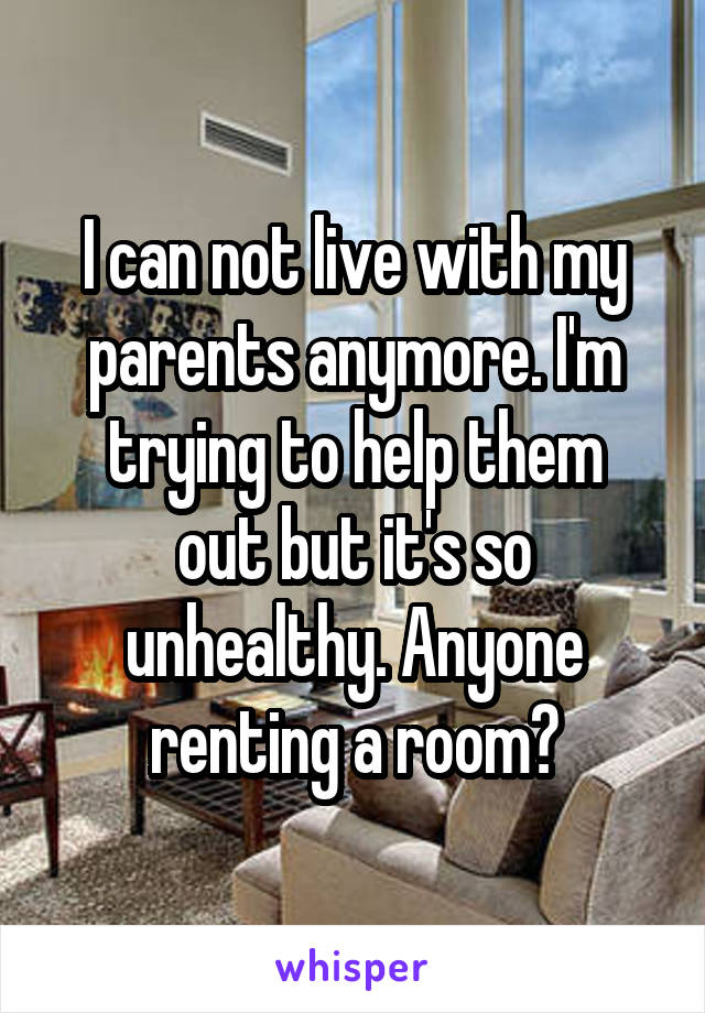 I can not live with my parents anymore. I'm trying to help them
out but it's so unhealthy. Anyone renting a room?