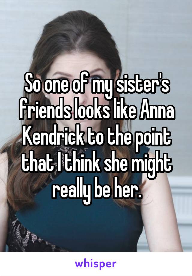 So one of my sister's friends looks like Anna Kendrick to the point that I think she might really be her.