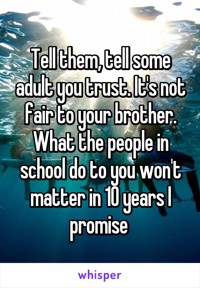 Tell them, tell some adult you trust. It's not fair to your brother. What the people in school do to you won't matter in 10 years I promise 