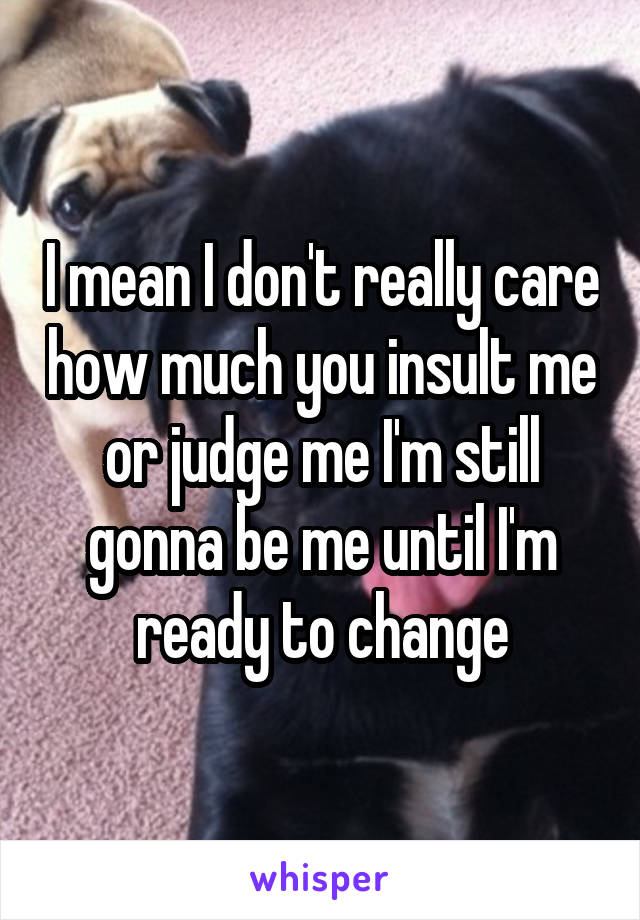 I mean I don't really care how much you insult me or judge me I'm still gonna be me until I'm ready to change