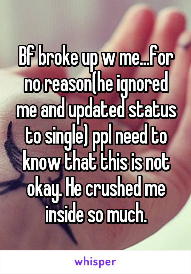 Bf broke up w me...for no reason(he ignored me and updated status to single) ppl need to know that this is not okay. He crushed me inside so much.