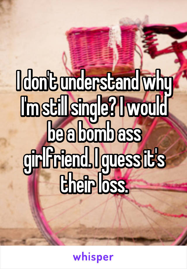 I don't understand why I'm still single? I would be a bomb ass girlfriend. I guess it's their loss.