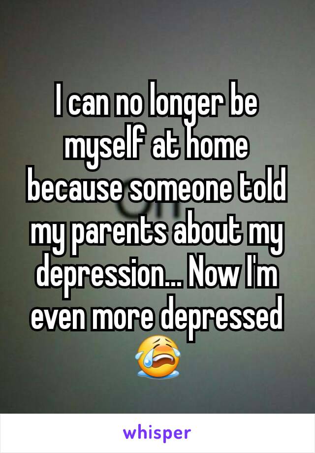 I can no longer be myself at home because someone told my parents about my depression... Now I'm even more depressed 😭