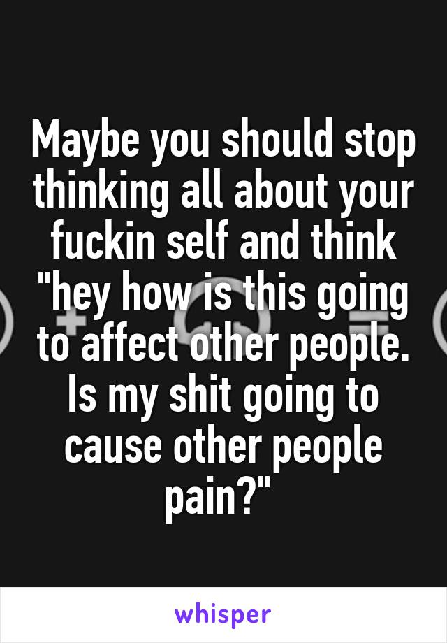 Maybe you should stop thinking all about your fuckin self and think "hey how is this going to affect other people. Is my shit going to cause other people pain?" 