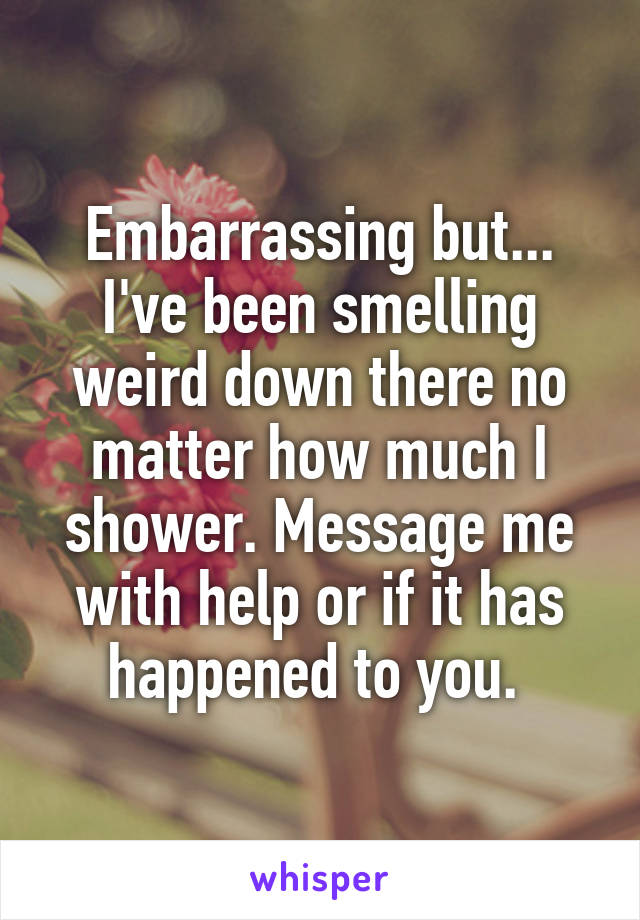 Embarrassing but... I've been smelling weird down there no matter how much I shower. Message me with help or if it has happened to you. 