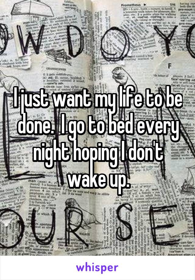 I just want my life to be done.  I go to bed every night hoping I don't wake up.