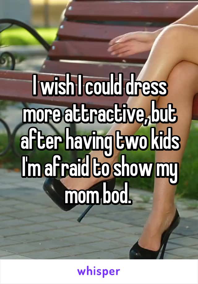 I wish I could dress more attractive, but after having two kids I'm afraid to show my mom bod. 