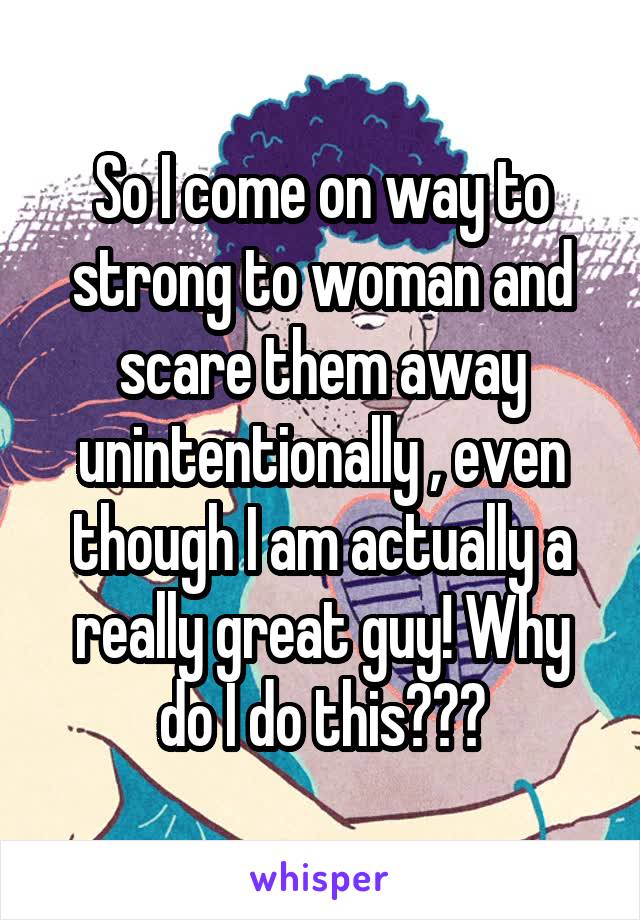 So I come on way to strong to woman and scare them away unintentionally , even though I am actually a really great guy! Why do I do this???