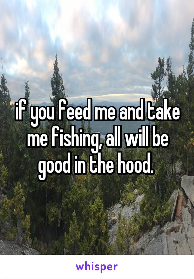 if you feed me and take me fishing, all will be good in the hood. 