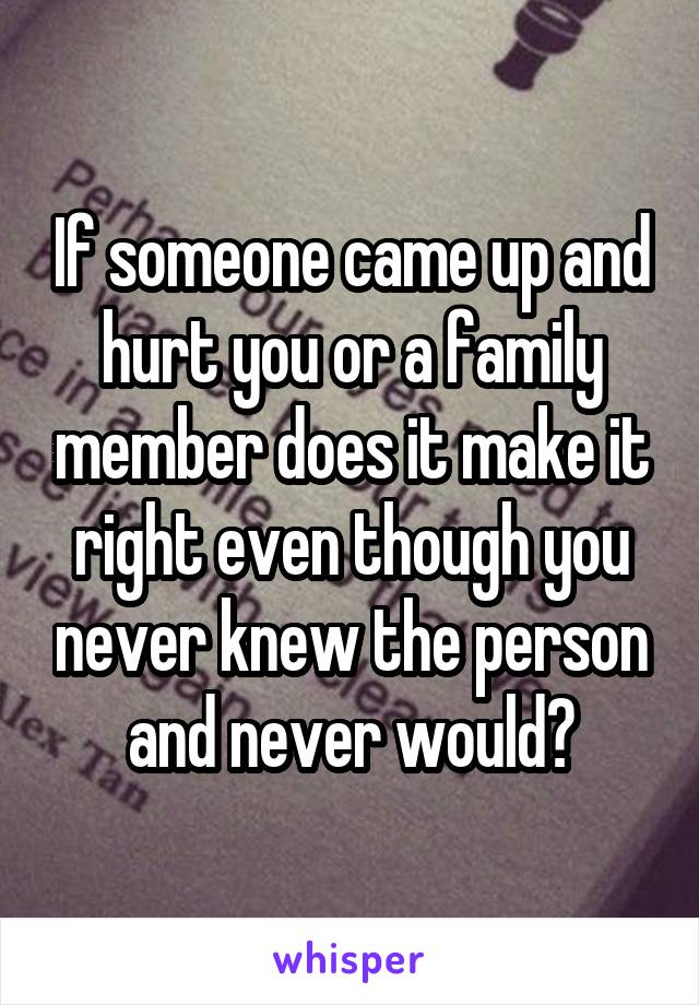 If someone came up and hurt you or a family member does it make it right even though you never knew the person and never would?