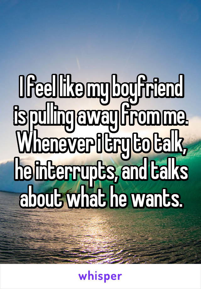 I feel like my boyfriend is pulling away from me. Whenever i try to talk, he interrupts, and talks about what he wants.