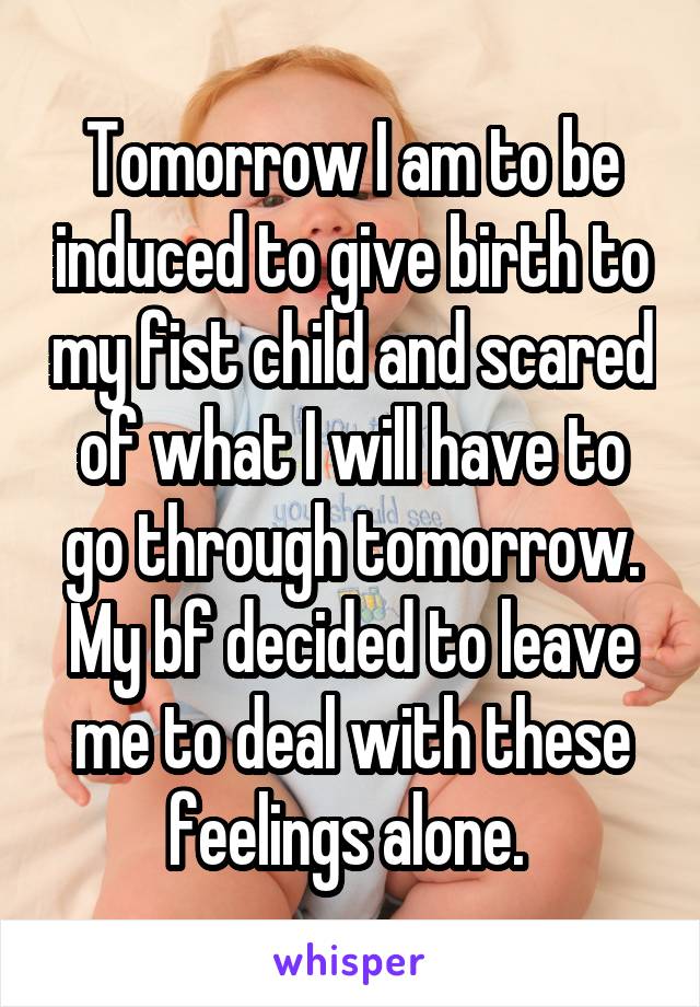 Tomorrow I am to be induced to give birth to my fist child and scared of what I will have to go through tomorrow. My bf decided to leave me to deal with these feelings alone. 