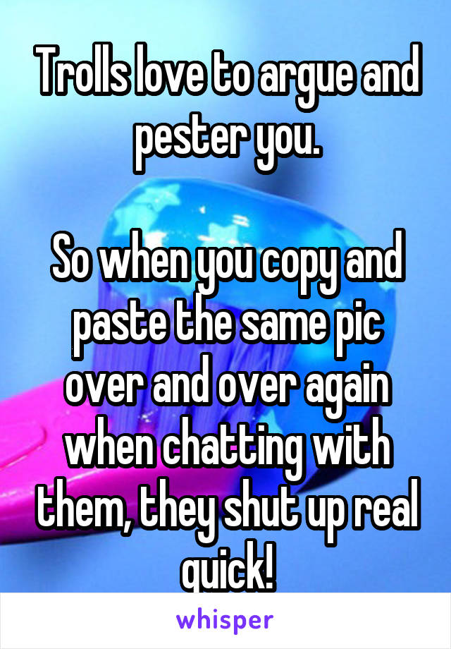 Trolls love to argue and pester you.

So when you copy and paste the same pic over and over again when chatting with them, they shut up real quick!