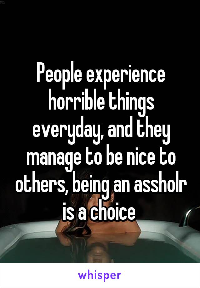 People experience horrible things everyday, and they manage to be nice to others, being an assholr is a choice 