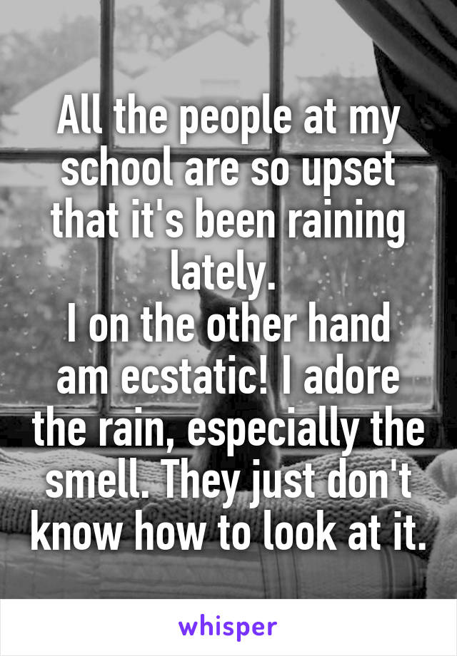 All the people at my school are so upset that it's been raining lately. 
I on the other hand am ecstatic! I adore the rain, especially the smell. They just don't know how to look at it.