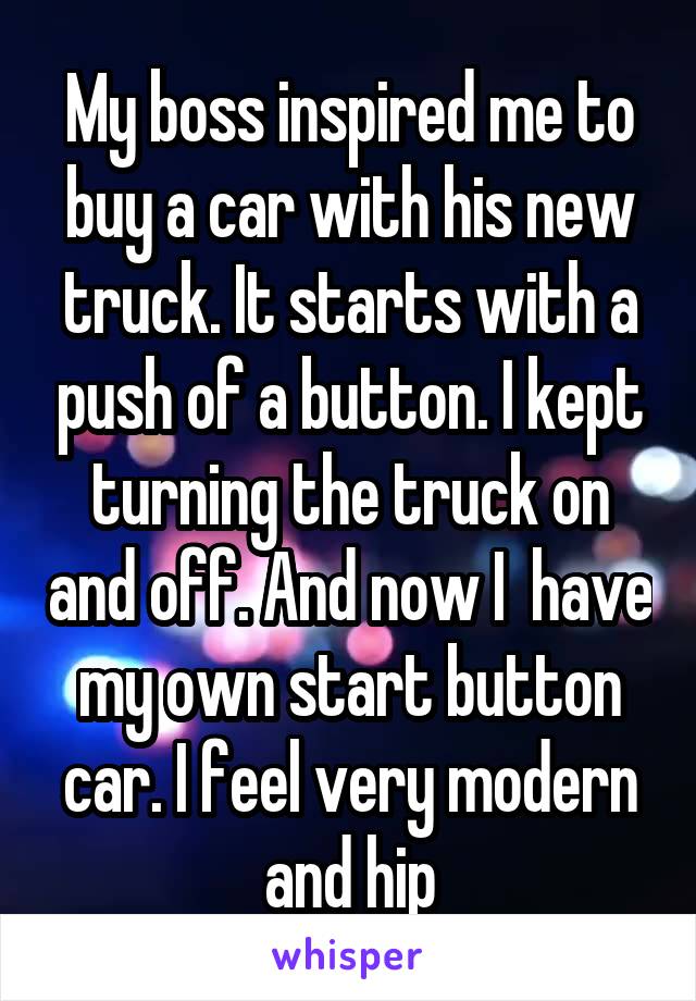 My boss inspired me to buy a car with his new truck. It starts with a push of a button. I kept turning the truck on and off. And now I  have my own start button car. I feel very modern and hip