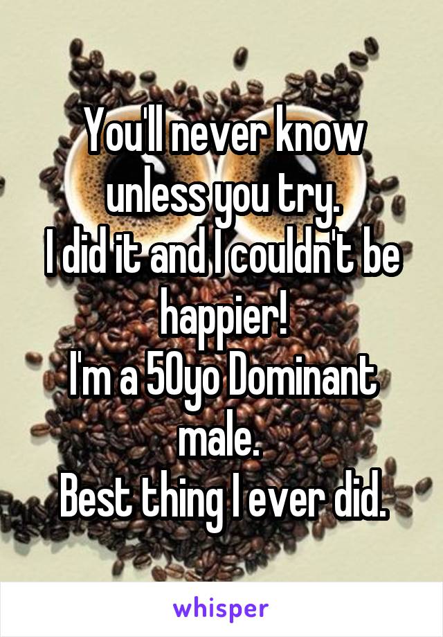 You'll never know unless you try.
I did it and I couldn't be happier!
I'm a 50yo Dominant male. 
Best thing I ever did.