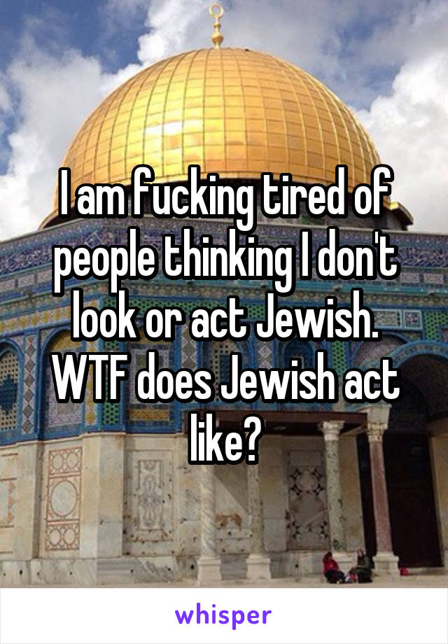 I am fucking tired of people thinking I don't look or act Jewish. WTF does Jewish act like?