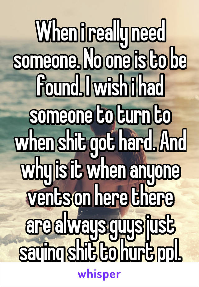 When i really need someone. No one is to be found. I wish i had someone to turn to when shit got hard. And why is it when anyone vents on here there are always guys just saying shit to hurt ppl.