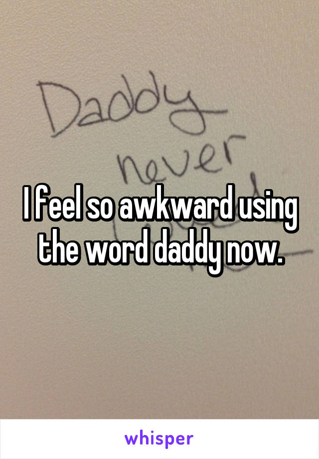 I feel so awkward using the word daddy now.