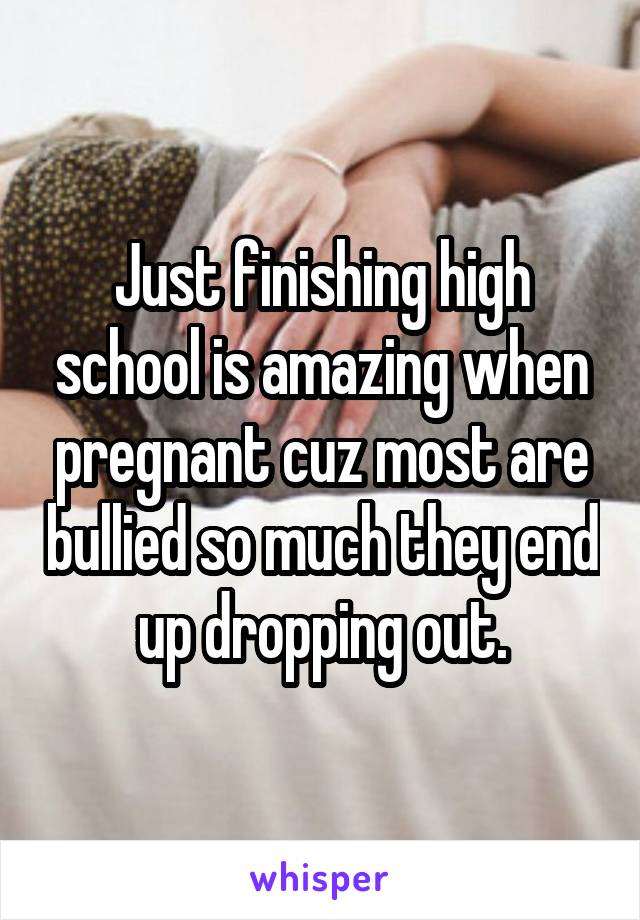 Just finishing high school is amazing when pregnant cuz most are bullied so much they end up dropping out.