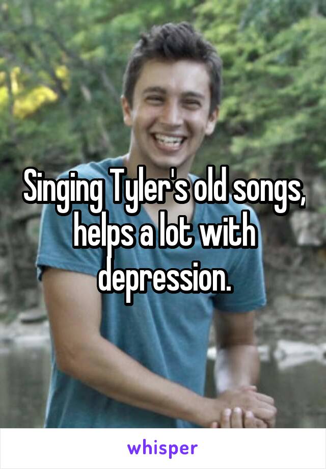 Singing Tyler's old songs, helps a lot with depression.