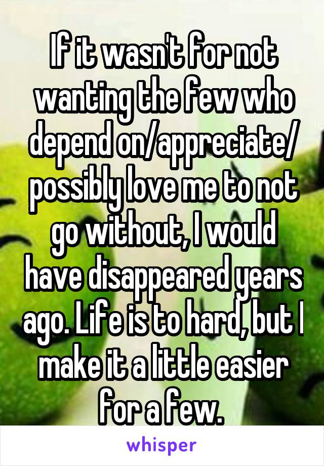 If it wasn't for not wanting the few who depend on/appreciate/ possibly love me to not go without, I would have disappeared years ago. Life is to hard, but I make it a little easier for a few. 