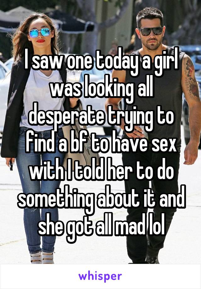 I saw one today a girl was looking all desperate trying to find a bf to have sex with I told her to do something about it and she got all mad lol