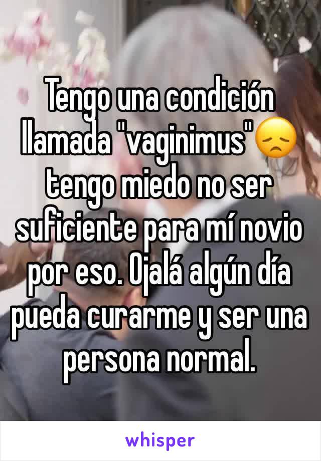 Tengo una condición llamada "vaginimus"😞 tengo miedo no ser suficiente para mí novio por eso. Ojalá algún día pueda curarme y ser una persona normal.