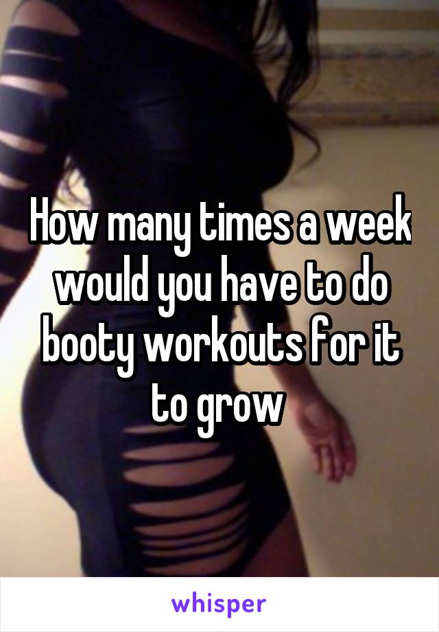 How many times a week would you have to do booty workouts for it to grow 